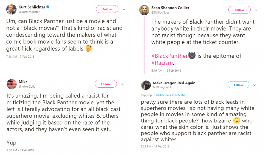 Screencaptures of four tweets responding to the film Black Panther. Kurt Schlichter: Um, can Black Panther just be a movie and not a "black movie?" That's kind of racist and condescending toward the makers of waht comic book movie fans seem to think is a great flick regardless of labels. [thinking emoji[ Mike: It's amazing, I'm being called a racist for criticizing the Black Panther movie, yet the left is literally advocating for an all black cast superhero movie, excluding whites & others, while judging it based on the race of the actors, and they haven't even seen it yet.. Yup. Sean Shannon Collier: The makers of Black Panther didn't want anybody white in their movie. They are not racist though because they want white people at the ticket counter. #BlackPanther[Black Panther emoji] is the epitome of #Racism. Make Oregon Red Again: pretty sure there are lots of black leads in superhero movies. so not having many white people in movies in some kind o famazing thing for black people? how bizarre [eye-rolling emoji] who cares what the skin color is. just shows the people who support black panther are racist against whites
