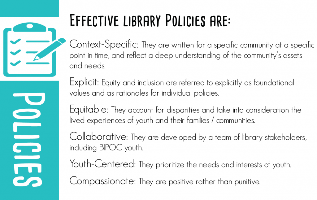Effective library policies are: Context-specific: They are written for a specific community at a specific point in time and reflect a deep understanding of the community’s assets and needs. Explicit: Equity and inclusion are referred to explicitly as foundational values and as rationales for individual policies. Equitable: They account for disparities and take into consideration the lived experiences of youth and their families / communities. Collaborative: They are developed by a team of library stakeholders, including BIYOC. Youth-Centered: They prioritize the needs and interests of youth. Compassionate: They are positive rather than punitive.