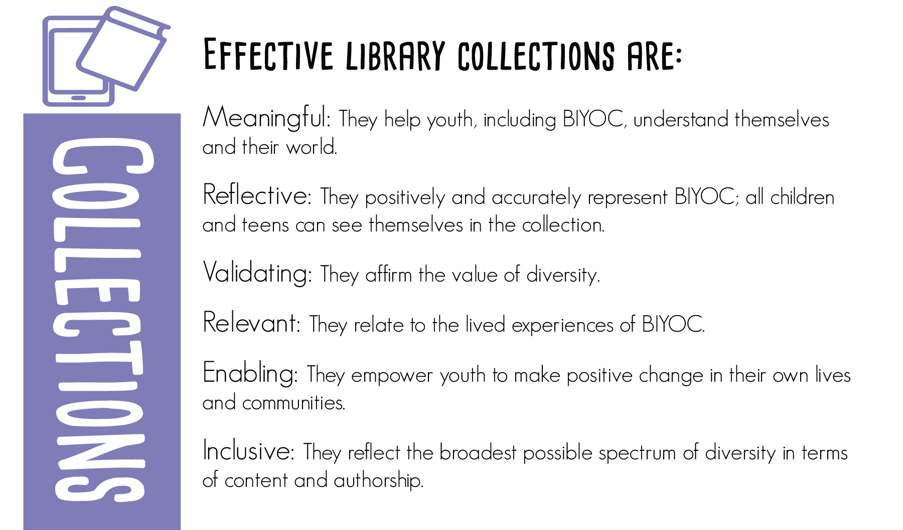 Effective library collections are:  Meaningful: They help BIYOC understand themselves and their world.  Reflective: They positively and accurately represent BIYOC; all youth can see themselves in the collection.  Validating: They affirm the value of diversity.  Relevant: They relate to the lived experiences of BIYOC.  Enabling: They empower youth to make positive change in their own lives and communities.  Inclusive: They reflect the broadest possible spectrum of diversity in terms of content and authorship.