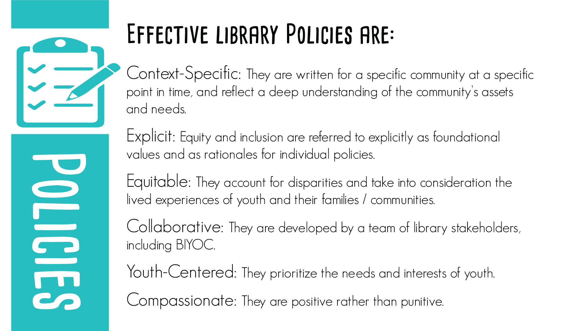 Effective library policies are:  Context-specific: They are written for a specific community at a specific point in time, and reflect a deep understanding of the community’s assets and needs.  Explicit: Equity and inclusion are referred to explicitly as foundational values and as rationales for individual policies.  Equitable: They account for disparities and take into consideration the lived experiences of youth and their families / communities.  Collaborative: They are developed by a team of library stakeholders, including BIYOC.  Youth-Centered: They prioritize the needs and interests of youth.  Compassionate: They are positive rather than punitive.